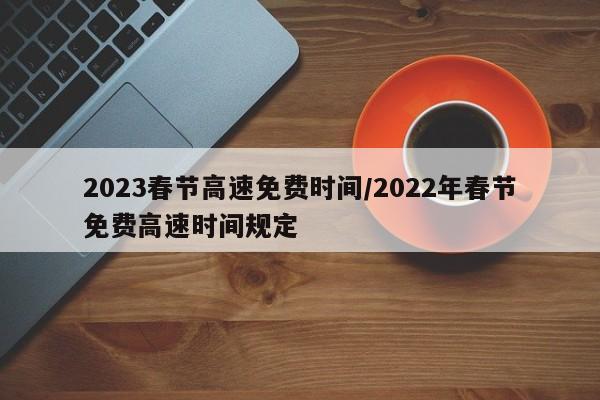2023春节高速免费时间/2022年春节免费高速时间规定