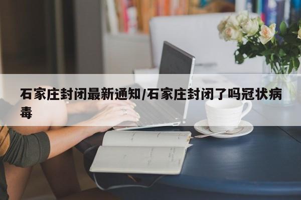 石家庄封闭最新通知/石家庄封闭了吗冠状病毒