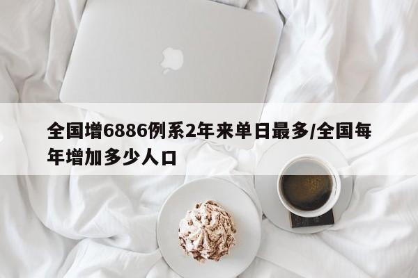 全国增6886例系2年来单日最多/全国每年增加多少人口