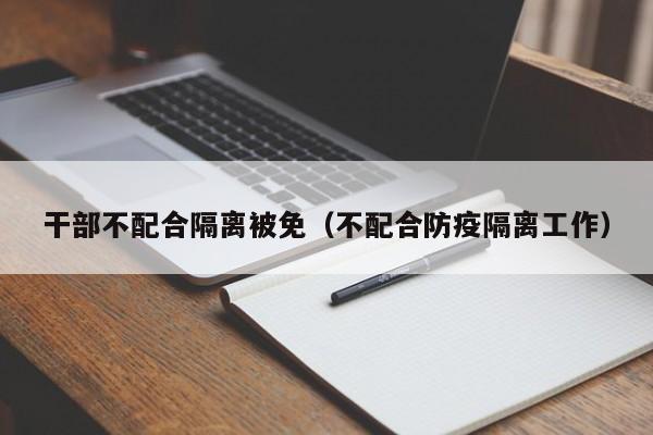 干部不配合隔离被免(不配合防疫隔离工作)