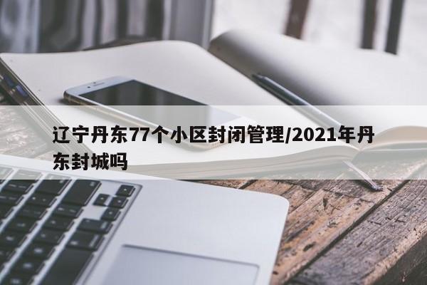辽宁丹东77个小区封闭管理/2021年丹东封城吗