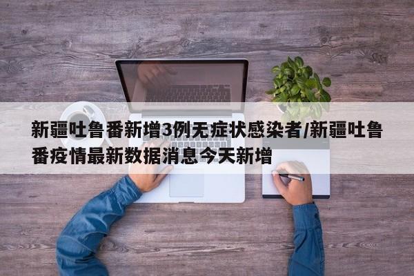 新疆吐鲁番新增3例无症状感染者/新疆吐鲁番疫情最新数据消息今天新增