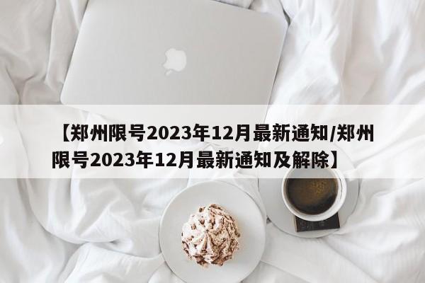 【郑州限号2023年12月最新通知/郑州限号2023年12月最新通知及解除】