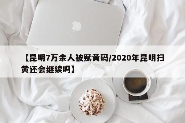 【昆明7万余人被赋黄码/2020年昆明扫黄还会继续吗】