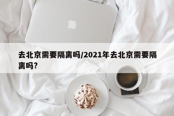 去北京需要隔离吗/2021年去北京需要隔离吗?
