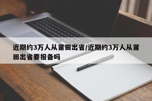 近期约3万人从莆田出省/近期约3万人从莆田出省要报备吗