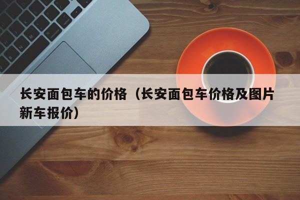 长安面包车的价格(长安面包车价格及图片 新车报价)