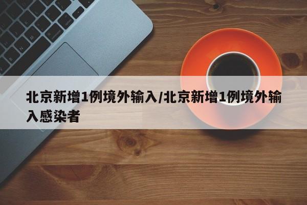 北京新增1例境外输入/北京新增1例境外输入感染者