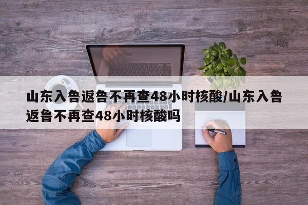 山东入鲁返鲁不再查48小时核酸/山东入鲁返鲁不再查48小时核酸吗