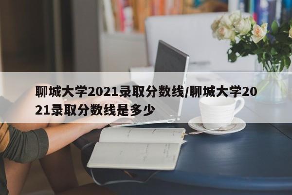 聊城大学2021录取分数线/聊城大学2021录取分数线是多少