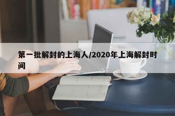 第一批解封的上海人/2020年上海解封时间