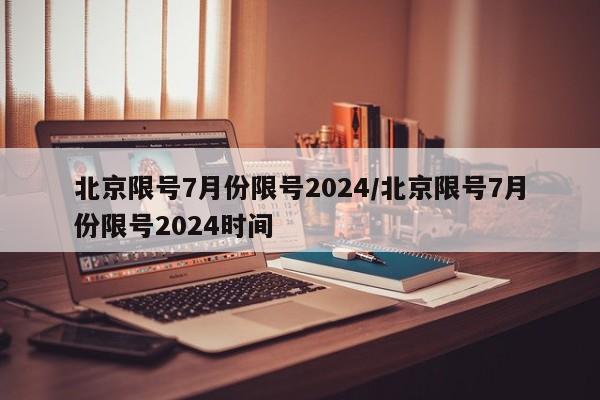 北京限号7月份限号2024/北京限号7月份限号2024时间