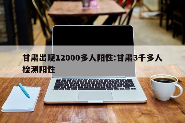甘肃出现12000多人阳性:甘肃3千多人检测阳性