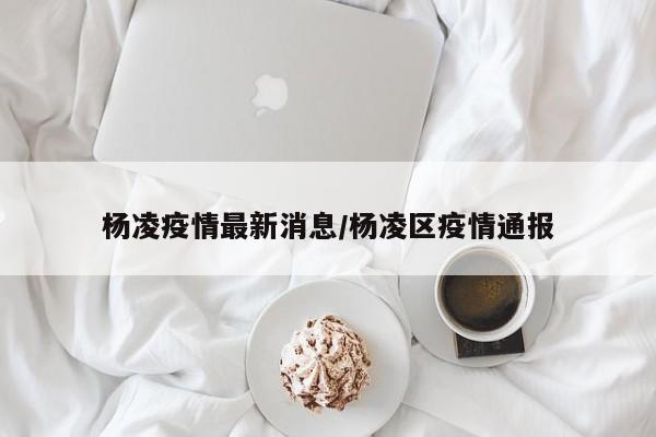 杨凌疫情最新消息/杨凌区疫情通报