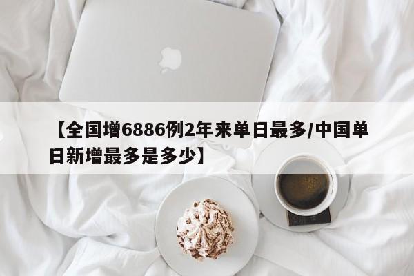 【全国增6886例2年来单日最多/中国单日新增最多是多少】